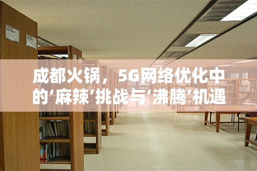 成都火锅，5G网络优化中的‘麻辣’挑战与‘沸腾’机遇？