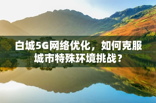 白城5G网络优化，如何克服城市特殊环境挑战？