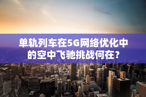 单轨列车在5G网络优化中的空中飞驰挑战何在？