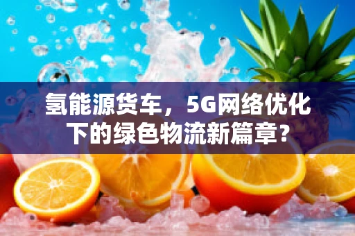 氢能源货车，5G网络优化下的绿色物流新篇章？