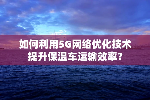 如何利用5G网络优化技术提升保温车运输效率？