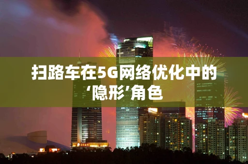 扫路车在5G网络优化中的‘隐形’角色