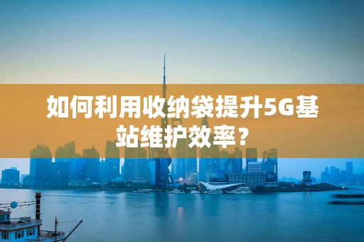 如何利用收纳袋提升5G基站维护效率？