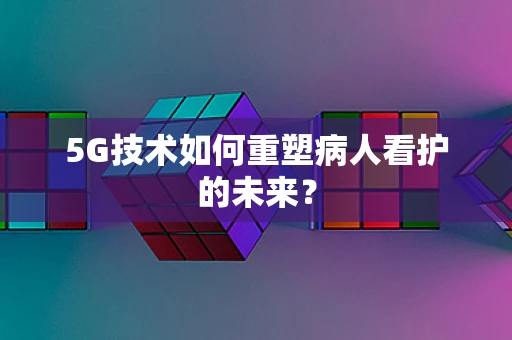 5G技术如何重塑病人看护的未来？