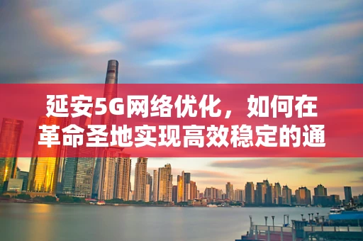 延安5G网络优化，如何在革命圣地实现高效稳定的通信？