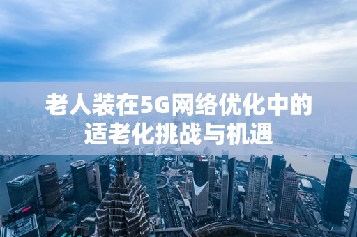 老人装在5G网络优化中的适老化挑战与机遇