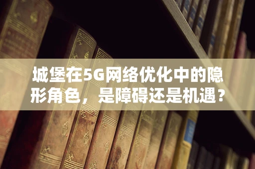 城堡在5G网络优化中的隐形角色，是障碍还是机遇？