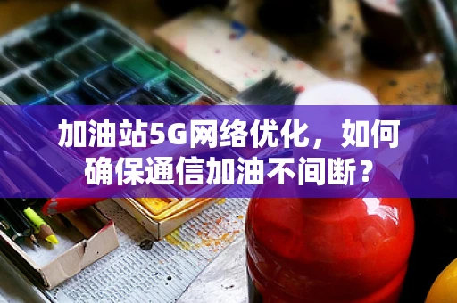 加油站5G网络优化，如何确保通信加油不间断？
