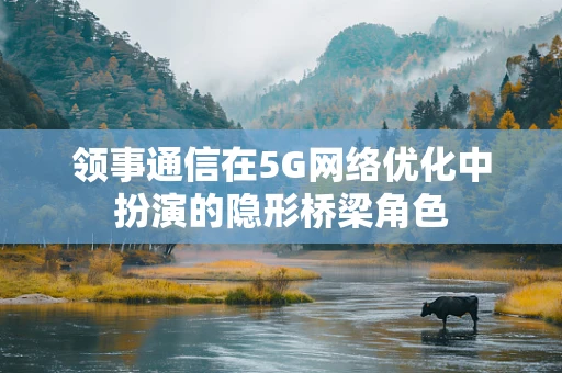 领事通信在5G网络优化中扮演的隐形桥梁角色