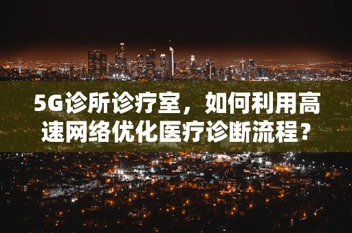 5G诊所诊疗室，如何利用高速网络优化医疗诊断流程？