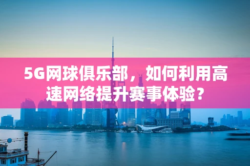 5G网球俱乐部，如何利用高速网络提升赛事体验？