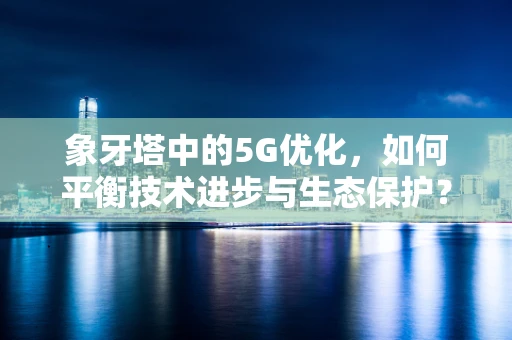 象牙塔中的5G优化，如何平衡技术进步与生态保护？