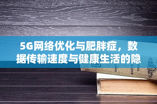 5G网络优化与肥胖症，数据传输速度与健康生活的隐秘联系？