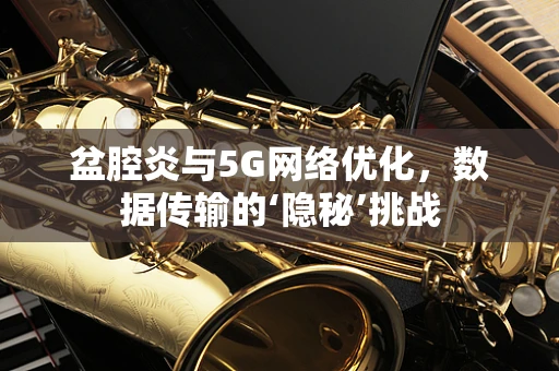 盆腔炎与5G网络优化，数据传输的‘隐秘’挑战