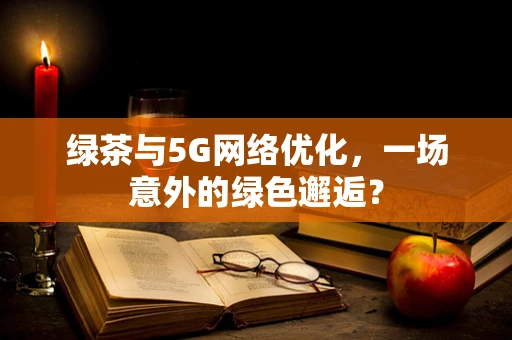 绿茶与5G网络优化，一场意外的绿色邂逅？