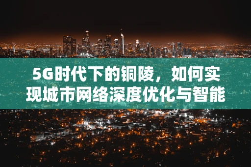 5G时代下的铜陵，如何实现城市网络深度优化与智能转型？