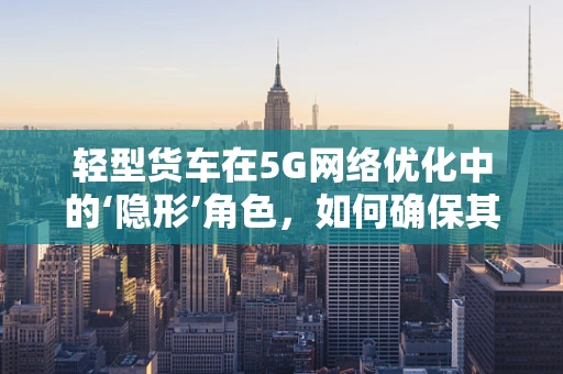 轻型货车在5G网络优化中的‘隐形’角色，如何确保其高效连接？