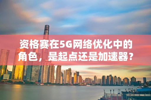资格赛在5G网络优化中的角色，是起点还是加速器？