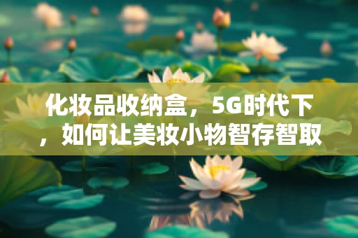 化妆品收纳盒，5G时代下，如何让美妆小物智存智取？