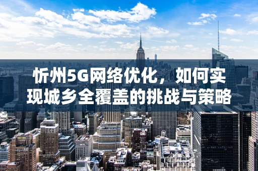 忻州5G网络优化，如何实现城乡全覆盖的挑战与策略？