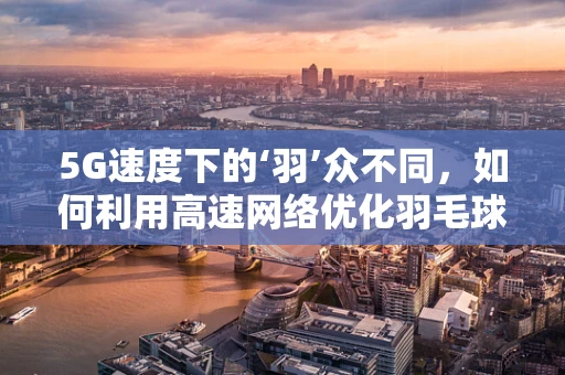 5G速度下的‘羽’众不同，如何利用高速网络优化羽毛球赛事直播体验？