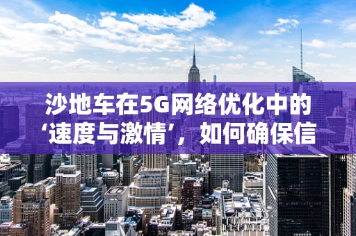 沙地车在5G网络优化中的‘速度与激情’，如何确保信号稳定？