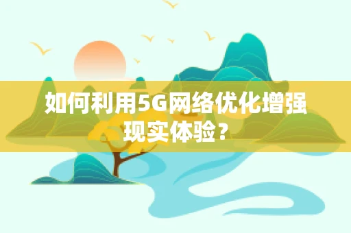 如何利用5G网络优化增强现实体验？
