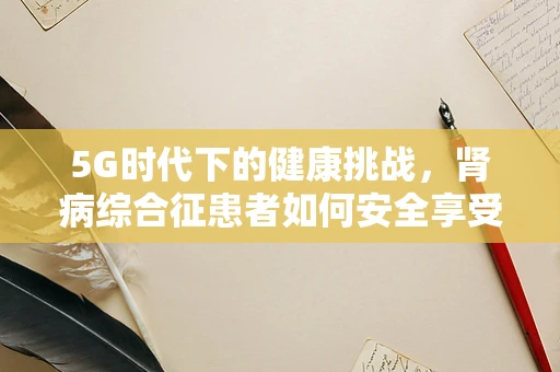 5G时代下的健康挑战，肾病综合征患者如何安全享受高速网络？