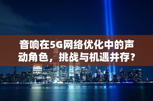 音响在5G网络优化中的声动角色，挑战与机遇并存？