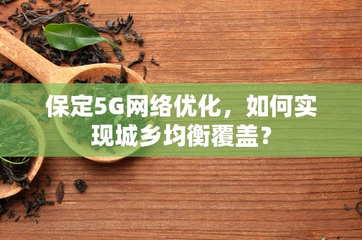 保定5G网络优化，如何实现城乡均衡覆盖？