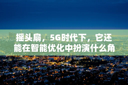 摇头扇，5G时代下，它还能在智能优化中扮演什么角色？