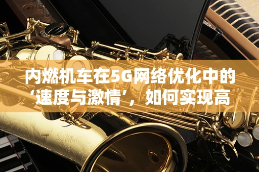 内燃机车在5G网络优化中的‘速度与激情’，如何实现高效互联？