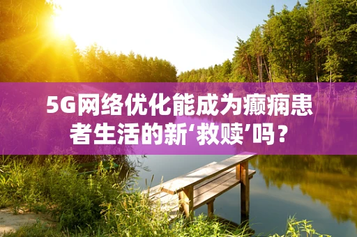 5G网络优化能成为癫痫患者生活的新‘救赎’吗？