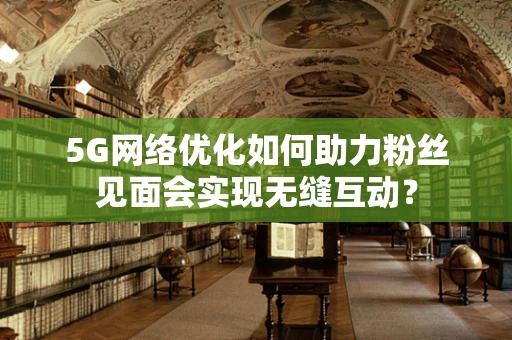 5G网络优化如何助力粉丝见面会实现无缝互动？