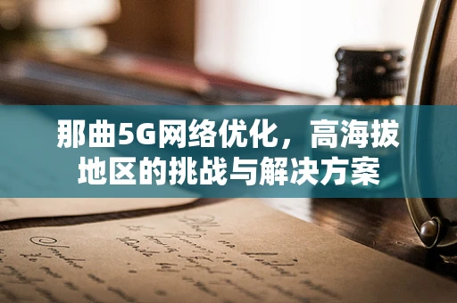 那曲5G网络优化，高海拔地区的挑战与解决方案