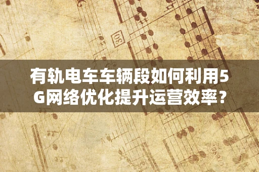 有轨电车车辆段如何利用5G网络优化提升运营效率？