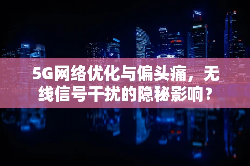 5G网络优化与偏头痛，无线信号干扰的隐秘影响？