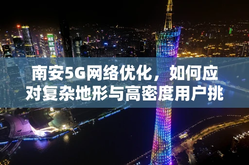 南安5G网络优化，如何应对复杂地形与高密度用户挑战？