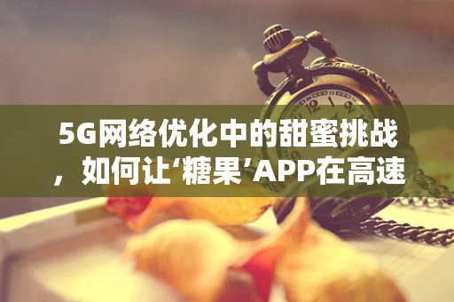 5G网络优化中的甜蜜挑战，如何让‘糖果’APP在高速网络下更‘甜’？