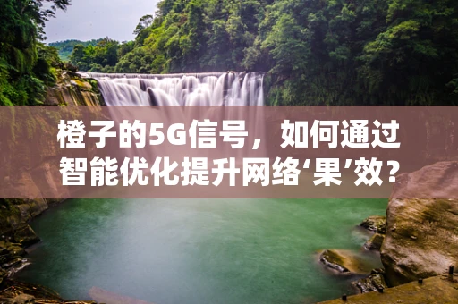 橙子的5G信号，如何通过智能优化提升网络‘果’效？