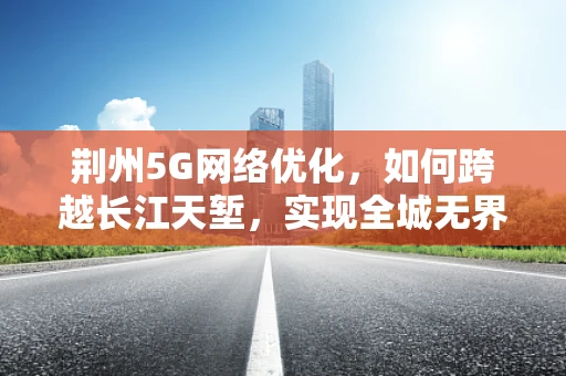 荆州5G网络优化，如何跨越长江天堑，实现全城无界连接？