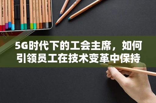5G时代下的工会主席，如何引领员工在技术变革中保持竞争力？