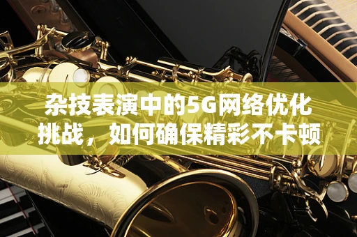 杂技表演中的5G网络优化挑战，如何确保精彩不卡顿？