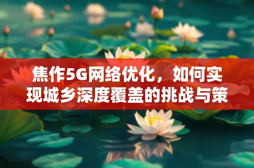 焦作5G网络优化，如何实现城乡深度覆盖的挑战与策略？