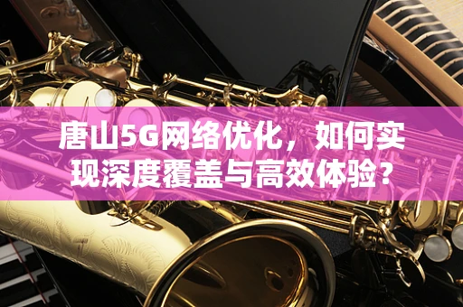 唐山5G网络优化，如何实现深度覆盖与高效体验？