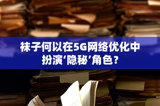 袜子何以在5G网络优化中扮演‘隐秘’角色？