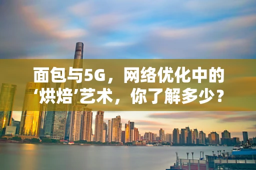 面包与5G，网络优化中的‘烘焙’艺术，你了解多少？