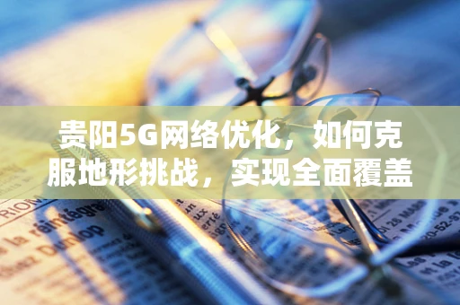 贵阳5G网络优化，如何克服地形挑战，实现全面覆盖？
