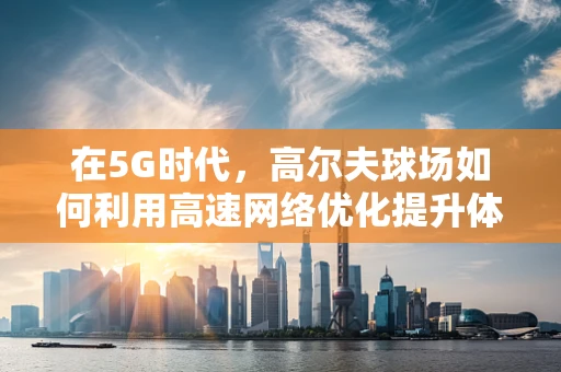 在5G时代，高尔夫球场如何利用高速网络优化提升体验？
