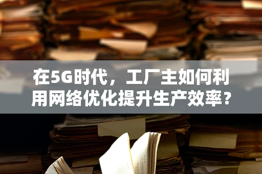 在5G时代，工厂主如何利用网络优化提升生产效率？